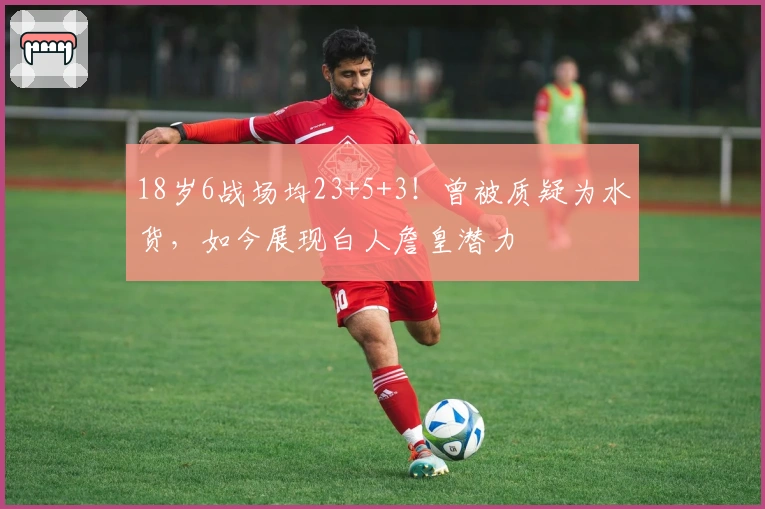 18岁6战场均23+5+3！曾被质疑为水货，如今展现白人詹皇潜力