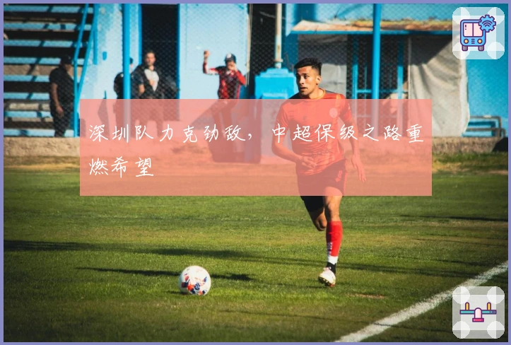 深圳队力克劲敌，中超保级之路重燃希望