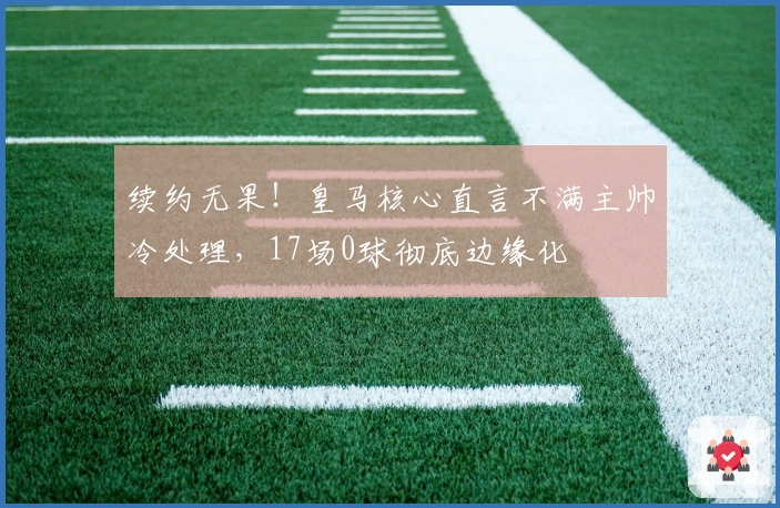 续约无果！皇马核心直言不满主帅冷处理，17场0球彻底边缘化