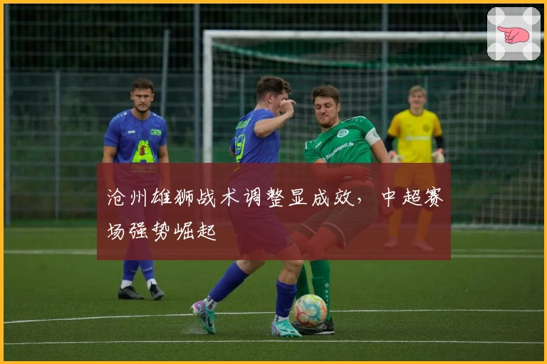 沧州雄狮战术调整显成效，中超赛场强势崛起