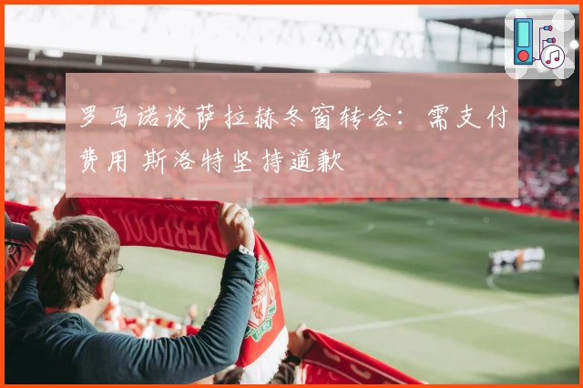 罗马诺谈萨拉赫冬窗转会：需支付费用 斯洛特坚持道歉