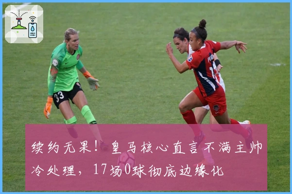 续约无果！皇马核心直言不满主帅冷处理，17场0球彻底边缘化