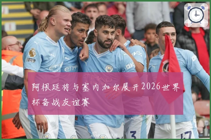 阿根廷将与塞内加尔展开2026世界杯备战友谊赛