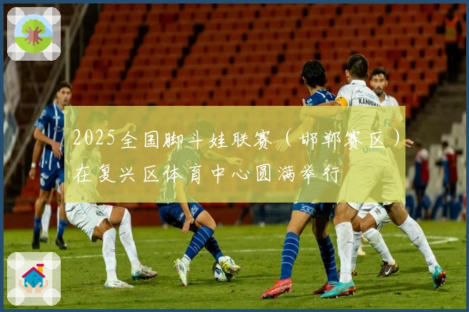 2025全国脚斗娃联赛（邯郸赛区）在复兴区体育中心圆满举行