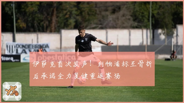 伊萨克首次发声！利物浦标王骨折后承诺全力复健重返赛场