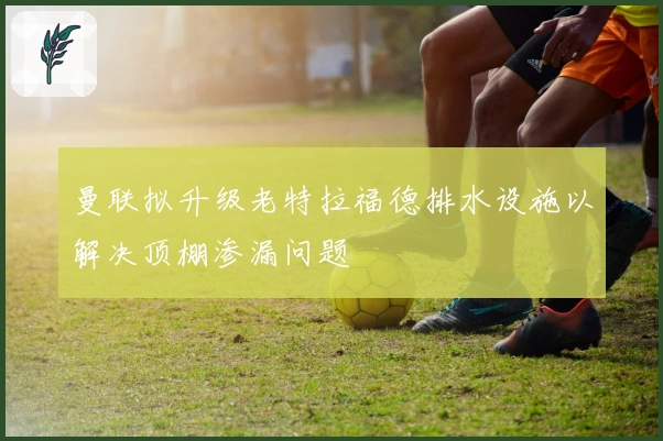 曼联拟升级老特拉福德排水设施以解决顶棚渗漏问题