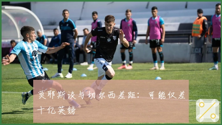 莫耶斯谈与切尔西差距：可能仅差十亿英镑