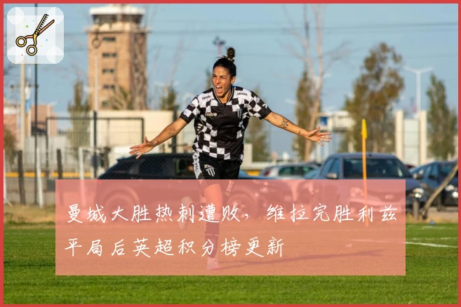 曼城大胜热刺遭败，维拉完胜利兹平局后英超积分榜更新