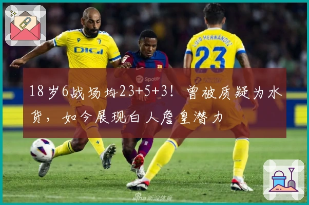 18岁6战场均23+5+3！曾被质疑为水货，如今展现白人詹皇潜力