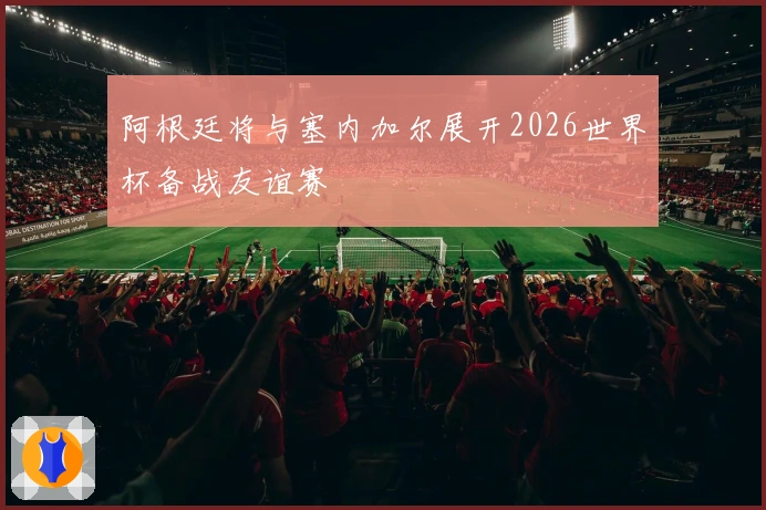 阿根廷将与塞内加尔展开2026世界杯备战友谊赛