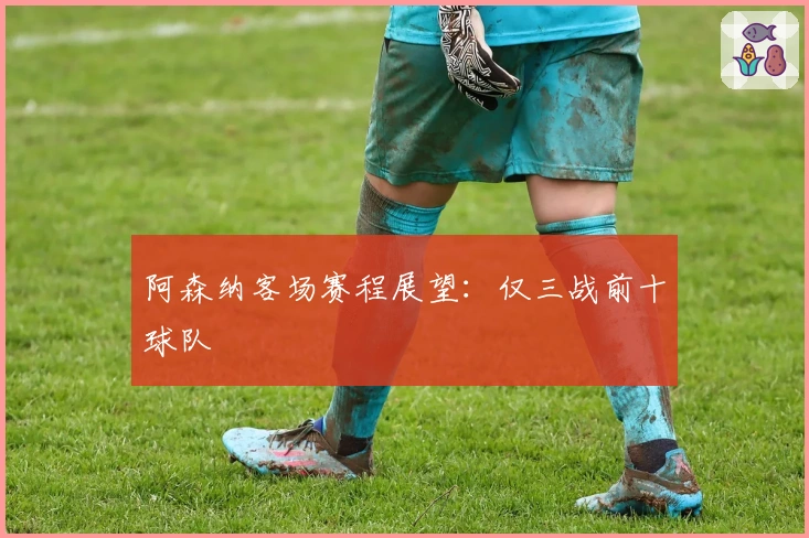 阿森纳客场赛程展望：仅三战前十球队